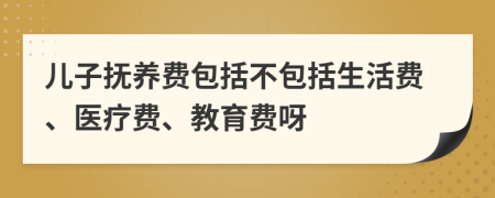 儿子抚养费包括不包括生活费、医疗费、教育费呀