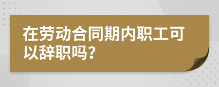 在劳动合同期内职工可以辞职吗？