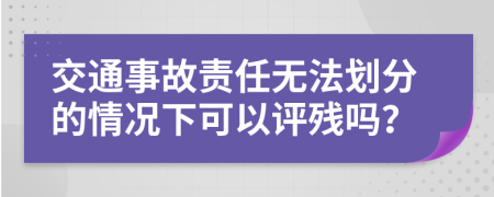 交通事故责任无法划分的情况下可以评残吗？