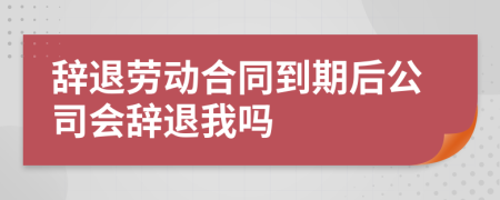 辞退劳动合同到期后公司会辞退我吗