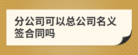 分公司可以总公司名义签合同吗