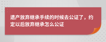 遗产放弃继承手续的时候去公证了，约定以后放弃继承怎么公证