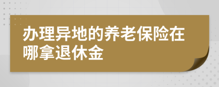 办理异地的养老保险在哪拿退休金