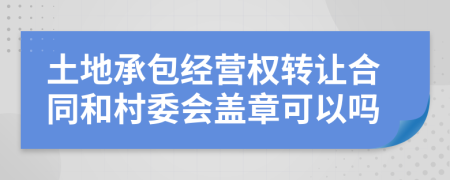 土地承包经营权转让合同和村委会盖章可以吗