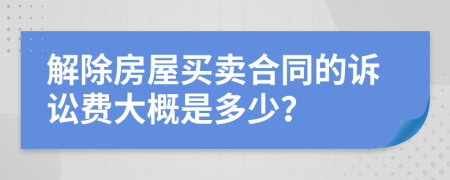 解除房屋买卖合同的诉讼费大概是多少？