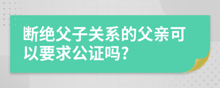 断绝父子关系的父亲可以要求公证吗?