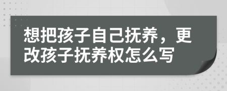 想把孩子自己抚养，更改孩子抚养权怎么写