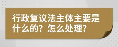 行政复议法主体主要是什么的？怎么处理？