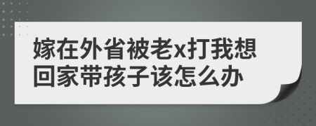 嫁在外省被老x打我想回家带孩子该怎么办