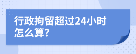 行政拘留超过24小时怎么算？