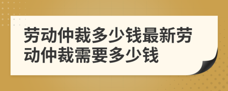 劳动仲裁多少钱最新劳动仲裁需要多少钱