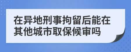 在异地刑事拘留后能在其他城市取保候审吗