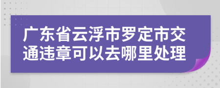 广东省云浮市罗定市交通违章可以去哪里处理