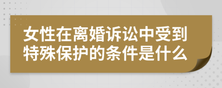 女性在离婚诉讼中受到特殊保护的条件是什么