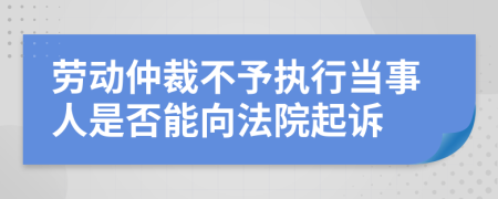 劳动仲裁不予执行当事人是否能向法院起诉