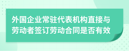 外国企业常驻代表机构直接与劳动者签订劳动合同是否有效