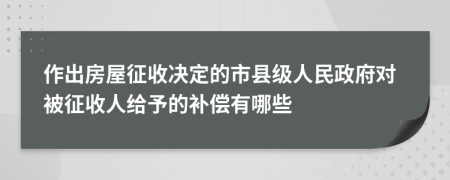 作出房屋征收决定的市县级人民政府对被征收人给予的补偿有哪些