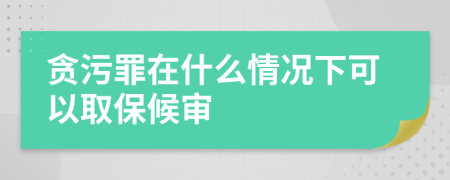 贪污罪在什么情况下可以取保候审