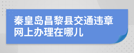 秦皇岛昌黎县交通违章网上办理在哪儿