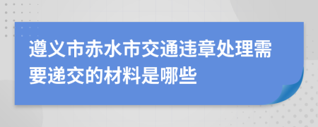 遵义市赤水市交通违章处理需要递交的材料是哪些