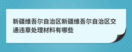 新疆维吾尔自治区新疆维吾尔自治区交通违章处理材料有哪些