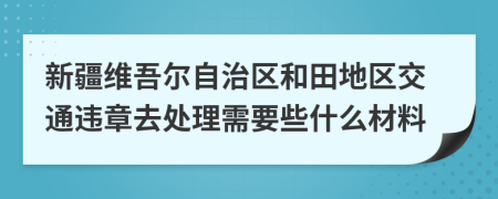 新疆维吾尔自治区和田地区交通违章去处理需要些什么材料