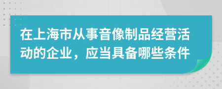 在上海市从事音像制品经营活动的企业，应当具备哪些条件