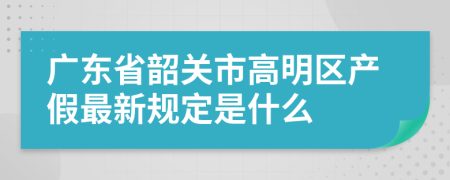 广东省韶关市高明区产假最新规定是什么