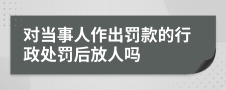 对当事人作出罚款的行政处罚后放人吗