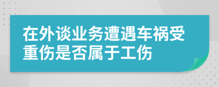 在外谈业务遭遇车祸受重伤是否属于工伤