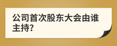 公司首次股东大会由谁主持？