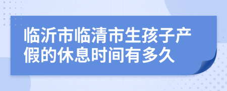 临沂市临清市生孩子产假的休息时间有多久