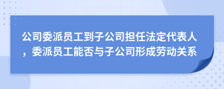 公司委派员工到子公司担任法定代表人，委派员工能否与子公司形成劳动关系