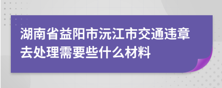 湖南省益阳市沅江市交通违章去处理需要些什么材料