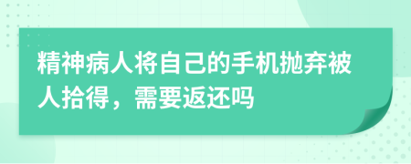 精神病人将自己的手机抛弃被人拾得，需要返还吗