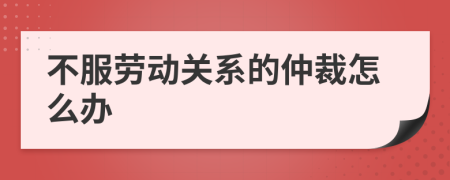 不服劳动关系的仲裁怎么办