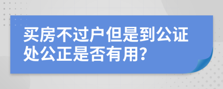 买房不过户但是到公证处公正是否有用？