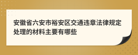 安徽省六安市裕安区交通违章法律规定处理的材料主要有哪些