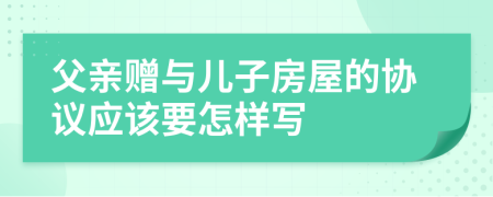 父亲赠与儿子房屋的协议应该要怎样写