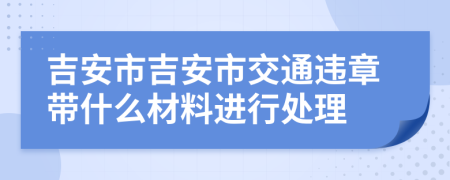 吉安市吉安市交通违章带什么材料进行处理