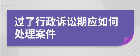 过了行政诉讼期应如何处理案件