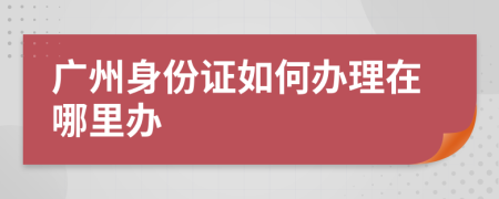 广州身份证如何办理在哪里办