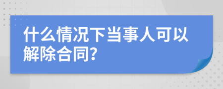 什么情况下当事人可以解除合同？