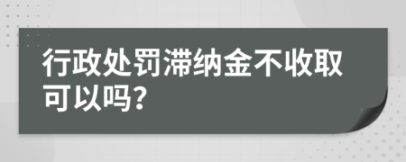 行政处罚滞纳金不收取可以吗？