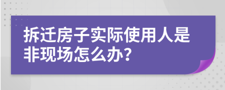 拆迁房子实际使用人是非现场怎么办？