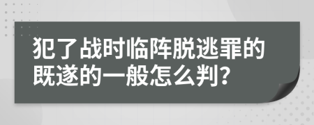 犯了战时临阵脱逃罪的既遂的一般怎么判？