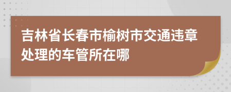吉林省长春市榆树市交通违章处理的车管所在哪