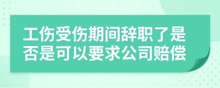 工伤受伤期间辞职了是否是可以要求公司赔偿