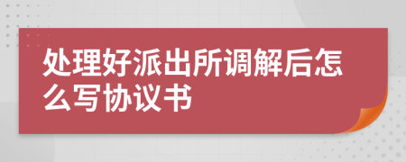 处理好派出所调解后怎么写协议书