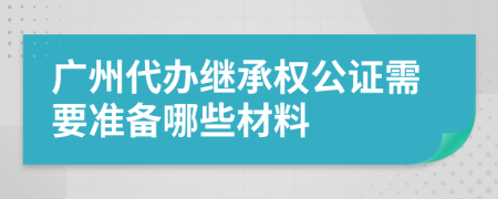 广州代办继承权公证需要准备哪些材料